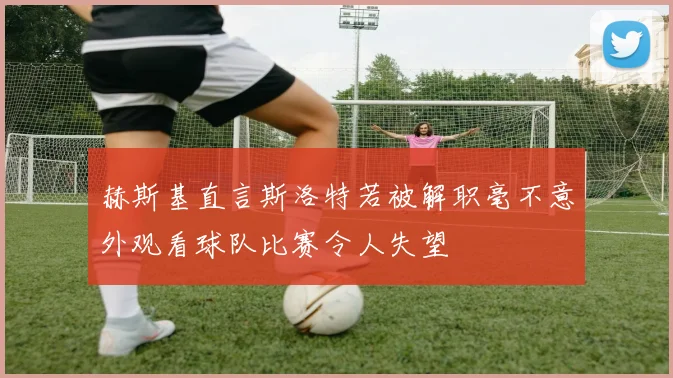 赫斯基直言斯洛特若被解职毫不意外观看球队比赛令人失望