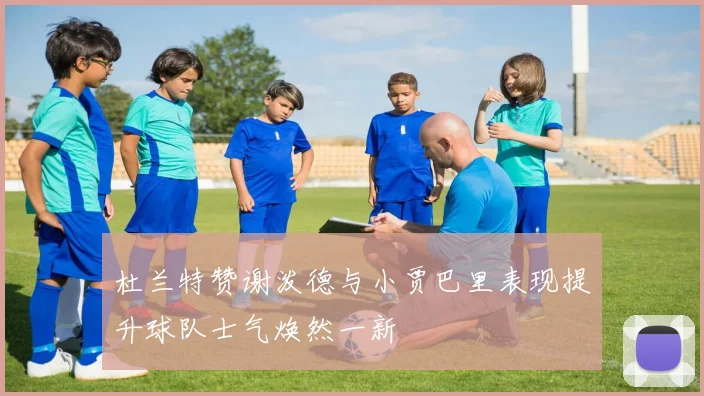 杜兰特赞谢泼德与小贾巴里表现提升球队士气焕然一新