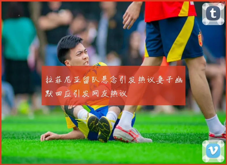 拉菲尼亚留队悬念引发热议妻子幽默回应引发网友热议