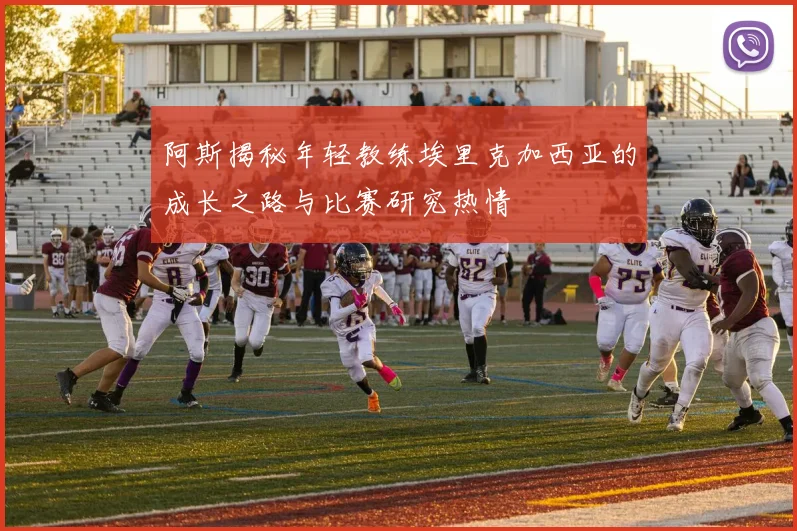 阿斯揭秘年轻教练埃里克加西亚的成长之路与比赛研究热情