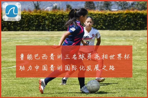 鲁能巴西青训三名球员亮相世界杯助力中国青训国际化发展之路