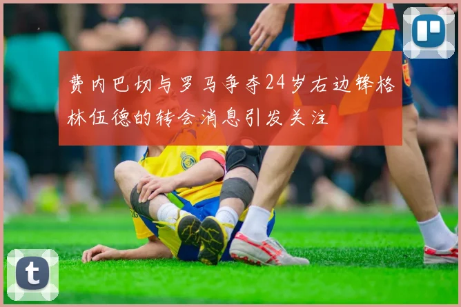 费内巴切与罗马争夺24岁右边锋格林伍德的转会消息引发关注