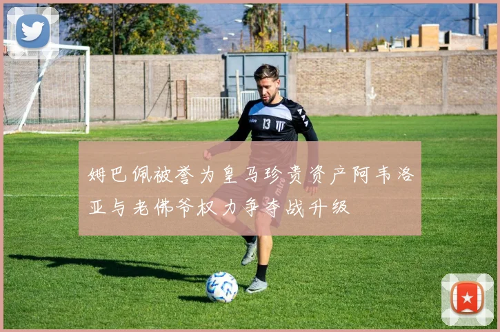 姆巴佩被誉为皇马珍贵资产阿韦洛亚与老佛爷权力争夺战升级