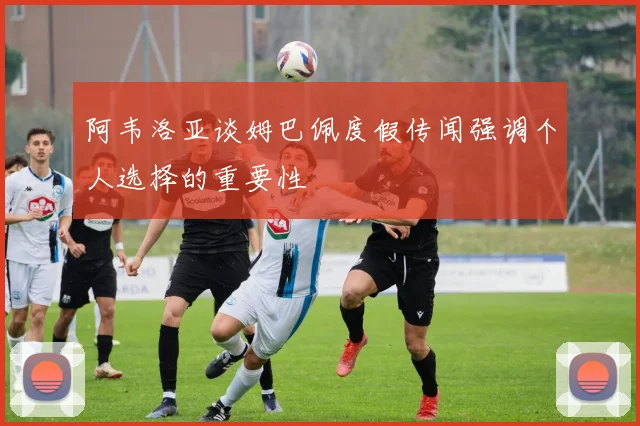 阿韦洛亚谈姆巴佩度假传闻强调个人选择的重要性