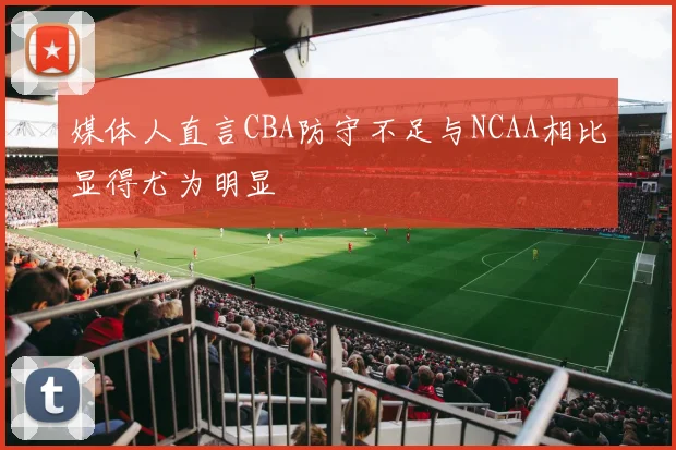 媒体人直言CBA防守不足与NCAA相比显得尤为明显