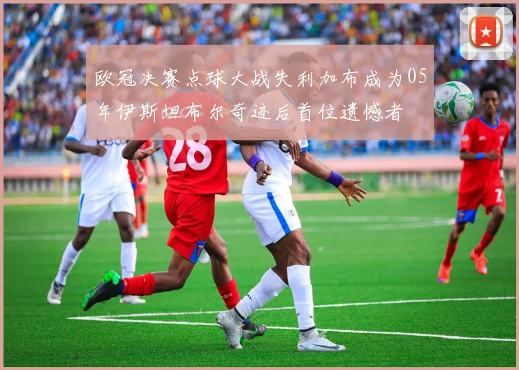欧冠决赛点球大战失利加布成为05年伊斯坦布尔奇迹后首位遗憾者