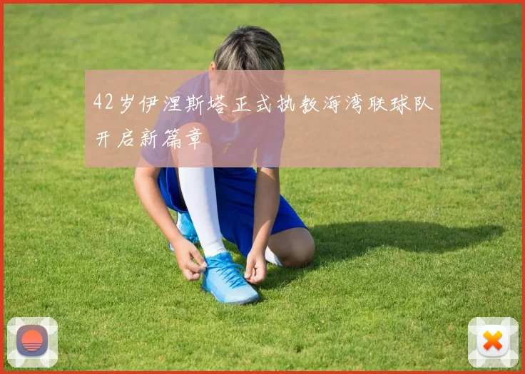 42岁伊涅斯塔正式执教海湾联球队开启新篇章
